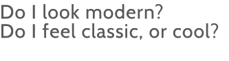 Do I look modern   Do I feel classic, or cool 
