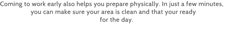 Coming to work early also helps you prepare physically  In just a few minutes, you can make sure your area is clean a   