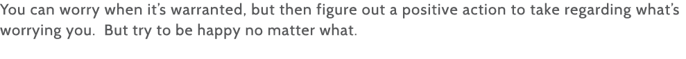 You can worry when it s warranted, but then figure out a positive action to take regarding what s worrying you  But t   