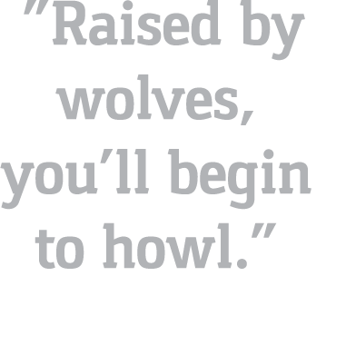   Raised by wolves, you ll begin to howl   