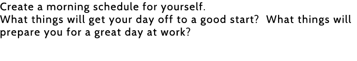 Create a morning schedule for yourself  What things will get your day off to a good start  What things will prepare y   