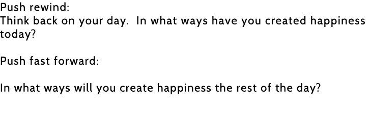 Push rewind: Think back on your day  In what ways have you created happiness today  Push fast forward: In what ways w   